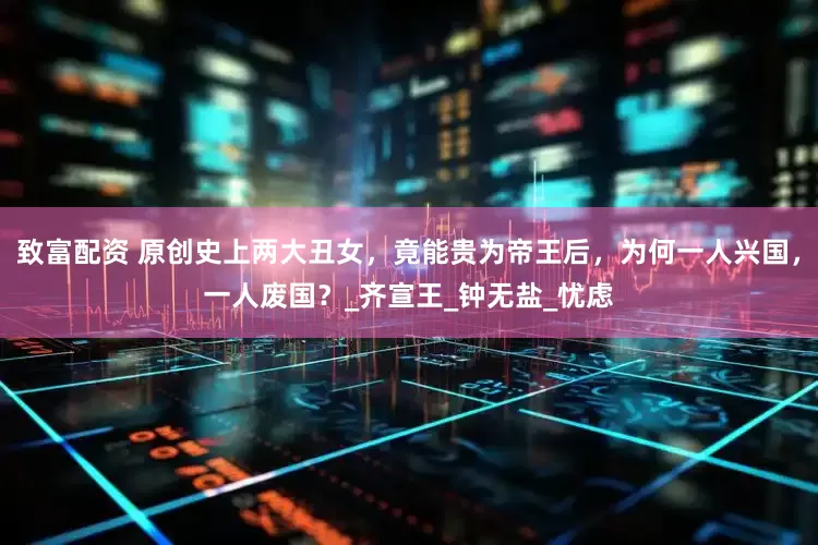 致富配资 原创史上两大丑女，竟能贵为帝王后，为何一人兴国，一人废国？_齐宣王_钟无盐_忧虑