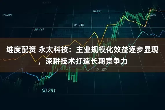 维度配资 永太科技：主业规模化效益逐步显现，深耕技术打造长期竞争力