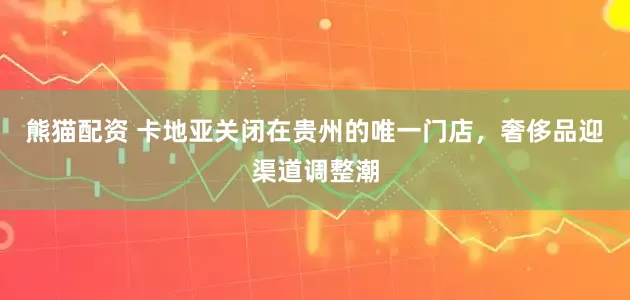 熊猫配资 卡地亚关闭在贵州的唯一门店，奢侈品迎渠道调整潮