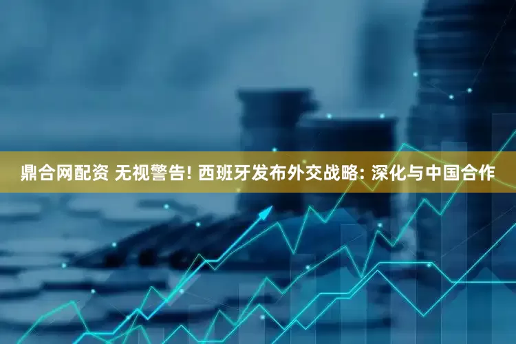 鼎合网配资 无视警告! 西班牙发布外交战略: 深化与中国合作