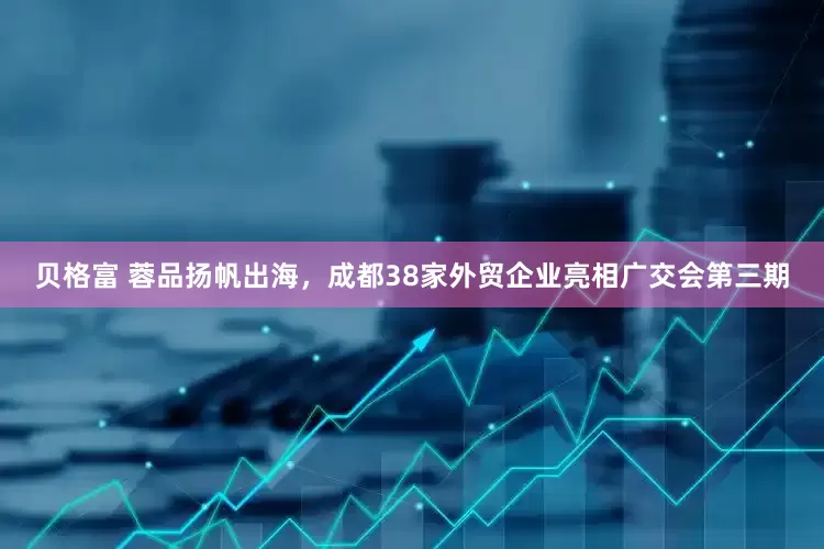 贝格富 蓉品扬帆出海，成都38家外贸企业亮相广交会第三期