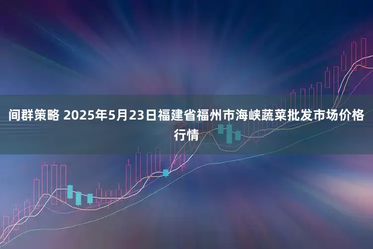 间群策略 2025年5月23日福建省福州市海峡蔬菜批发市场价格行情