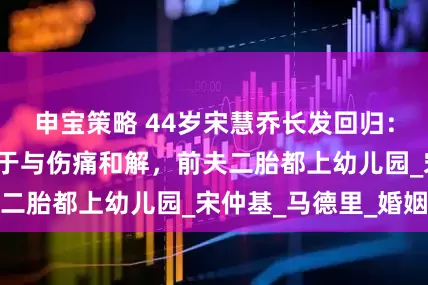 申宝策略 44岁宋慧乔长发回归：离婚5年，她终于与伤痛和解，前夫二胎都上幼儿园_宋仲基_马德里_婚姻