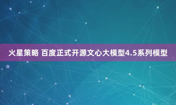 火星策略 百度正式开源文心大模型4.5系列模型