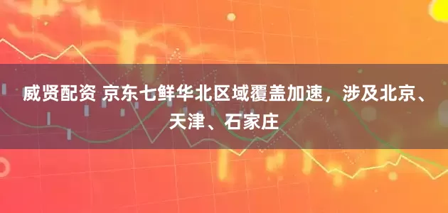 威贤配资 京东七鲜华北区域覆盖加速，涉及北京、天津、石家庄