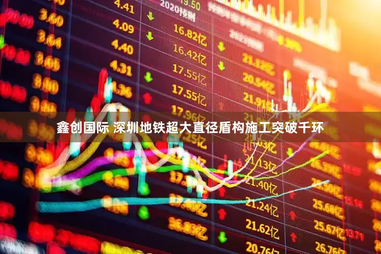 鑫创国际 深圳地铁超大直径盾构施工突破千环