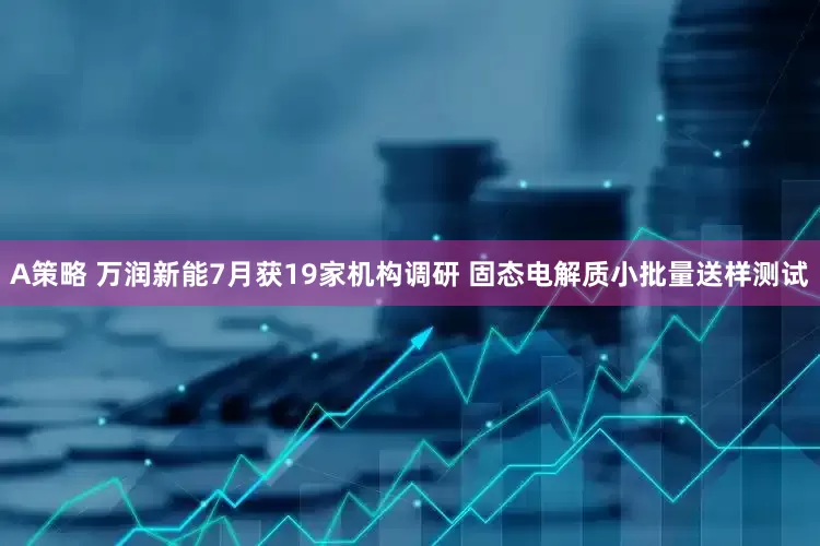 A策略 万润新能7月获19家机构调研 固态电解质小批量送样测试