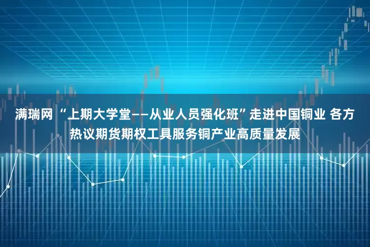 满瑞网 “上期大学堂——从业人员强化班”走进中国铜业 各方热议期货期权工具服务铜产业高质量发展