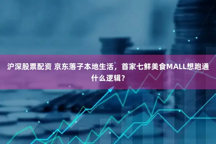 沪深股票配资 京东落子本地生活，首家七鲜美食MALL想跑通什么逻辑？