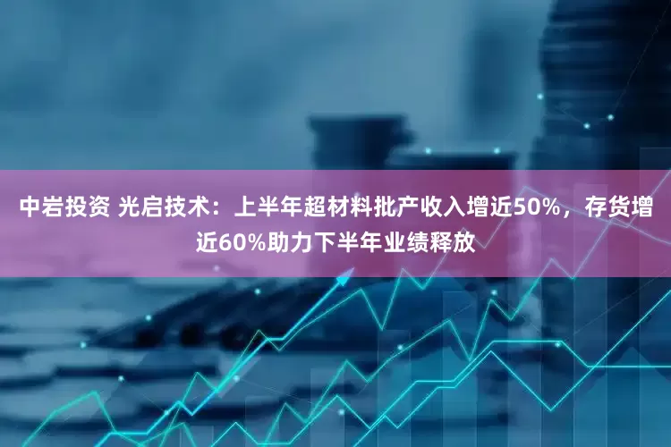 中岩投资 光启技术：上半年超材料批产收入增近50%，存货增近60%助力下半年业绩释放