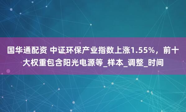 国华通配资 中证环保产业指数上涨1.55%，前十大权重包含阳光电源等_样本_调整_时间