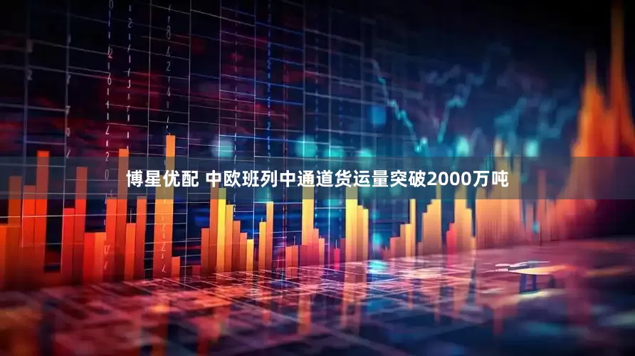 博星优配 中欧班列中通道货运量突破2000万吨