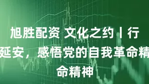 旭胜配资 文化之约丨行走延安，感悟党的自我革命精神