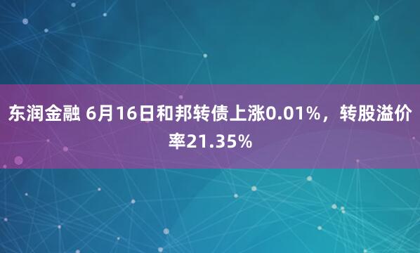 东润金融 6月16日和邦转债上涨0.01%，转股溢价率21.35%