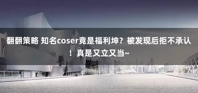 翻翻策略 知名coser竟是福利坤？被发现后拒不承认！真是又立又当~