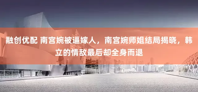 融创优配 南宫婉被逼嫁人，南宫婉师姐结局揭晓，韩立的情敌最后却全身而退