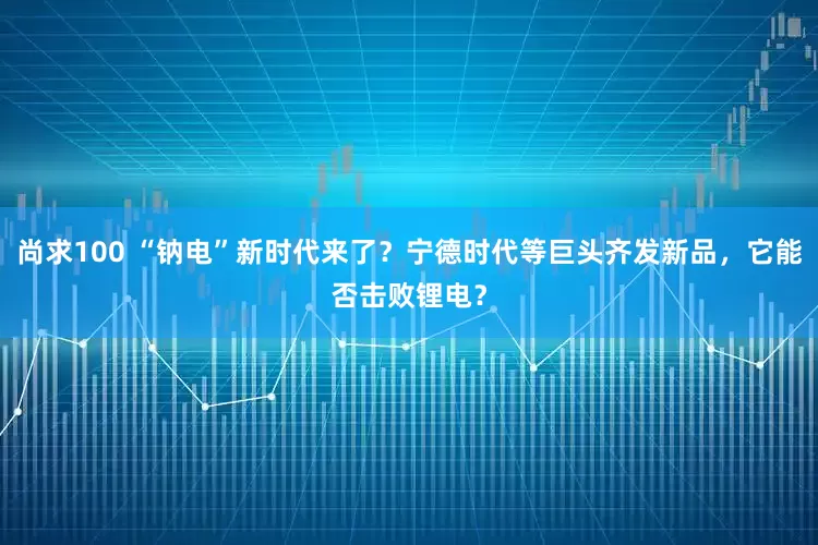 尚求100 “钠电”新时代来了？宁德时代等巨头齐发新品，它能否击败锂电？