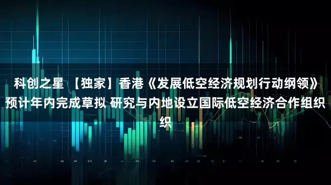科创之星 【独家】香港《发展低空经济规划行动纲领》预计年内完成草拟 研究与内地设立国际低空经济合作组织