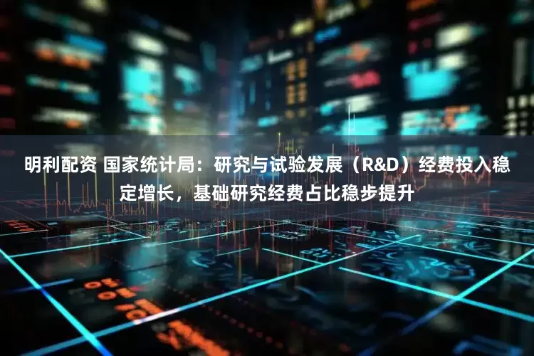 明利配资 国家统计局：研究与试验发展（R&D）经费投入稳定增长，基础研究经费占比稳步提升