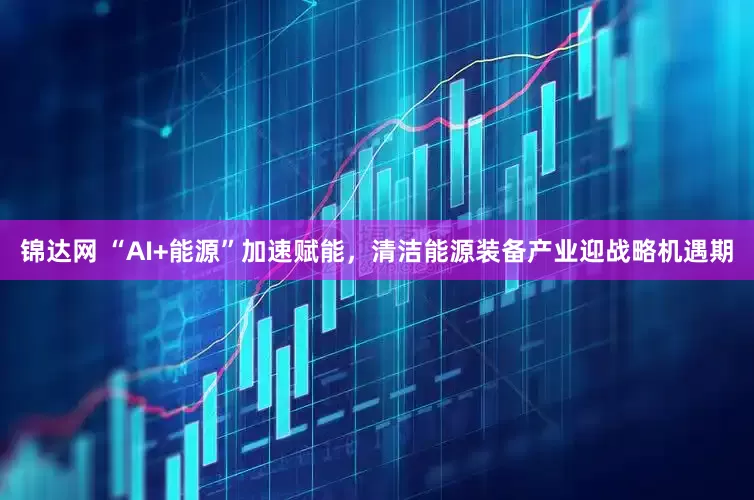 锦达网 “AI+能源”加速赋能，清洁能源装备产业迎战略机遇期